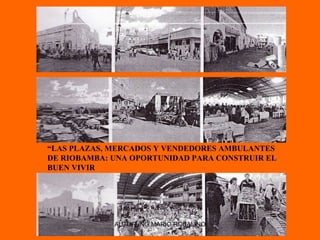 “ LAS PLAZAS, MERCADOS Y VENDEDORES AMBULANTES DE RIOBAMBA: UNA OPORTUNIDAD PARA CONSTRUIR EL BUEN VIVIR AUTOR ING.MARIO ROBALINO 