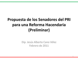 Propuesta de los Senadores del PRI para una Reforma Hacendaria(Preliminar) Dip. Jesús Alberto Cano Vélez Febrero de 2011 1 