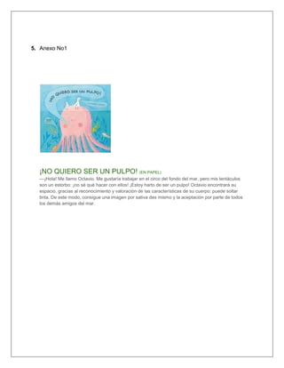5. Anexo No1
¡NO QUIERO SER UN PULPO! (EN PAPEL)
—¡Hola! Me llamo Octavio. Me gustaría trabajar en el circo del fondo del mar, pero mis tentáculos
son un estorbo: ¡no sé qué hacer con ellos! ¡Estoy harto de ser un pulpo! Octavio encontrará su
espacio, gracias al reconocimiento y valoración de las características de su cuerpo: puede soltar
tinta. De este modo, consigue una imagen por sativa des mismo y la aceptación por parte de todos
los demás amigos del mar.
 