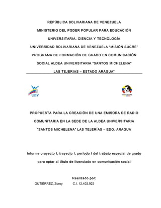 REPÚBLICA BOLIVARIANA DE VENEZUELA
MINISTERIO DEL PODER POPULAR PARA EDUCACIÓN
UNIVERSITARIA, CIENCIA Y TECNOLOGÍA
UNIVERSIDAD BOLIVARIANA DE VENEZUELA “MISIÓN SUCRE”
PROGRAMA DE FORMACIÓN DE GRADO EN COMUNICACIÓN
SOCIAL ALDEA UNIVERSITARIA “SANTOS MICHELENA”
LAS TEJERIAS – ESTADO ARAGUA”
PROPUESTA PARA LA CREACIÓN DE UNA EMISORA DE RADIO
COMUNITARIA EN LA SEDE DE LA ALDEA UNIVERSITARIA
“SANTOS MICHELENA” LAS TEJERÍAS – EDO. ARAGUA
Informe proyecto I, trayecto I, período I del trabajo especial de grado
para optar al título de licenciado en comunicación social
Realizado por:
GUTIÉRREZ, Zorey C.I. 12.402.923
 