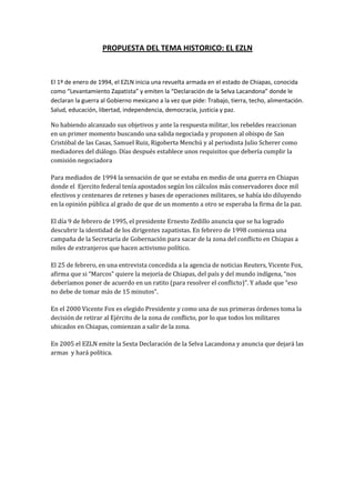 PROPUESTA DEL TEMA HISTORICO: EL EZLN<br />El 1º de enero de 1994, el EZLN inicia una revuelta armada en el estado de Chiapas, conocida como “Levantamiento Zapatista” y emiten la “Declaración de la Selva Lacandona” donde le declaran la guerra al Gobierno mexicano a la vez que pide: Trabajo, tierra, techo, alimentación. Salud, educación, libertad, independencia, democracia, justicia y paz.<br />No habiendo alcanzado sus objetivos y ante la respuesta militar, los rebeldes reaccionan en un primer momento buscando una salida negociada y proponen al obispo de San Cristóbal de las Casas, Samuel Ruiz, Rigoberta Menchú y al periodista Julio Scherer como mediadores del diálogo. Días después establece unos requisitos que debería cumplir la comisión negociadora<br />Para mediados de 1994 la sensación de que se estaba en medio de una guerra en Chiapas donde el  Ejercito federal tenía apostados según los cálculos más conservadores doce mil efectivos y centenares de retenes y bases de operaciones militares, se había ido diluyendo en la opinión pública al grado de que de un momento a otro se esperaba la firma de la paz. <br />El día 9 de febrero de 1995, el presidente Ernesto Zedillo anuncia que se ha logrado descubrir la identidad de los dirigentes zapatistas. En febrero de 1998 comienza una campaña de la Secretaría de Gobernación para sacar de la zona del conflicto en Chiapas a miles de extranjeros que hacen activismo político. <br />El 25 de febrero, en una entrevista concedida a la agencia de noticias Reuters, Vicente Fox,  afirma que si “Marcosquot;
 quiere la mejoría de Chiapas, del país y del mundo indígena, “nos deberíamos poner de acuerdo en un ratito (para resolver el conflicto)”. Y añade que “eso no debe de tomar más de 15 minutos”.<br />En el 2000 Vicente Fox es elegido Presidente y como una de sus primeras órdenes toma la decisión de retirar al Ejército de la zona de conflicto, por lo que todos los militares ubicados en Chiapas, comienzan a salir de la zona.<br />En 2005 el EZLN emite la Sexta Declaración de la Selva Lacandona y anuncia que dejará las armas  y hará política.<br />Fuentes de Información:<br />LISTA DE DOCUMENTOS DE CONSULTA<br />http://es.wikipelia.org/wiki/EZLN<br />http://www.elpais.com.uy/05/06/30/pinter_160600.asp<br />http://redalic.vaemex.mx/pdf/676/67601915.pdf<br />http://www.machete.com/machete2/1376/doc7.html<br />http://buenastareas.com/ensayos/Una-Pequeña-Reseña-Del-Zapatismo/316431.html<br />http://sentadosalfuego.blogspote.com/2007/origen-y-ascenso-del-ezln.html<br />http://nombres.multimania.fr/revistachiapas/No1/ch1gonzalez-polito.html<br />CONCEPTOS DE LA SITUACION PROBLMA:<br />Rebelión indígena, Lucha per la Dignidad. Libertad, La Democracia, La justicia<br />Palabras clave:<br />Poder Central, Condiciones Económico – Sociales, El Ejercito, Derechos Indígenas, Democracia, Represión, Dignidad,  Justicia, Libertad.<br />Propósito: Que los educandos inicien en el conocimiento mediante diversas fuentes de información (Videos, lectura) y participen en ella, para familiarizarse con las causas y consecuencias del “Movimiento del EZLN” y sean capaces de juzgar los pensamientos y acciones de los personajes que intervinieron , y identificar los procesos de conflictos de dominación e influencia de las partes en pugna.<br />TIEMPOCONSIGNASMISIONESPRODUCTO15 MinutosTodo el grupo y de forma oral contestar :¿Qué consideran la causa para el movimiento zapatista?¿Consideran que los objetivos se lograron?¿Cree quela situación actual en Chiapas ha mejorado?¿Quién es el subcomandante Marcos?¿Por qué luchan los zapatistas?Identificación de conocimientos a través de cuestionamientos los niños compartirán sus conocimientos sobre el hecho histórico.Ampliar los conocimientos de los niños45 MinutosEstablecer las causas y consecuencias de esta echo históricoPor medio de videos y lecturas los alumnos identificaran y compartirán los procesos de conflicto, dominación e influencia la situación conlleva. Los alumnos en un cuadro de doble entrada darán a conocer las causas y consecuencias de este hecho histórico con material fotocopiado.30 MinutosEn equipos, con material recortado elaboraran una historieta de este hecho histórico.Por equipos realizarán una historieta sobre el levantamiento zapatistaPresentación de la historieta.<br />