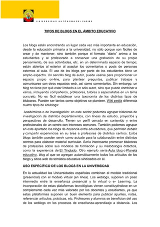U N I V E R S I D A D A U T Ó N O M A D E L C A R I B E
TIPOS DE BLOGS EN EL ÁMBITO EDUCATIVO
Los blogs están encontrando un lugar cada vez más importante en educación,
desde la educación primaria a la universidad; no sólo porque son fáciles de
crear y de mantener, sino también porque el formato “diario” anima a los
estudiantes y al profesorado a conservar una grabación de su propio
pensamiento, de sus actividades, etc. en un determinado espacio de tiempo;
están abiertos al exterior al aceptar los comentarios o posts de personas
externas al aula. El uso de los blogs por parte de los estudiantes tiene un
amplio espectro. Un sencillo blog de autor, puede usarse para proporcionar un
espacio propio on-line, para plantear preguntas, publicar trabajos y
comunicarse con otros espacios web, así como comentarlos. Sin embargo, un
blog no tiene por qué estar limitado a un solo autor, sino que puede combinar a
varios, incluyendo compañeros, profesores, tutores o especialistas en un tema
concreto. No es fácil establecer una taxonomía de los distintos tipos de
bitácoras. Pueden ser tantos como objetivos se planteen. Wiki pedía diferencia
cuatro tipos de edublogs:
Académicos o de investigación: en este sector podemos agrupar bitácoras de
investigación de distintos departamentos, con líneas de estudio, proyectos y
perspectivas de desarrollo. Tienen un perfil cerrado en contenido y entre
profesionales de un centro con intereses comunes. También podemos agrupar
en este apartado los blogs de docencia entre educadores, que permiten debatir
y compartir experiencias en su área a profesores de distintos centros. Estos
blogs también pueden servir como acicate para la colaboración entre distintos
centros para elaborar material curricular. Sería interesante promover bitácoras
de profesores sobre sus modelos de formación y su metodología didáctica,
como la experiencia de El Tinglado. Otro ejemplo sería Aula blog o Planeta
educativo, blog al que se agregan automáticamente todos los artículos de los
blogs y sitios web de temática educativa sindicados en él.
USO ESPECÍFICO DE LOS BLOGS EN LA UNIVERSIDAD
En la actualidad las Universidades españolas combinan el modelo tradicional
(presencial) con el modelo virtual (en línea). Los weblogs, suponen un paso
intermedio entre la enseñanza presencial y la virtual o e- Learning. La
incorporación de estas plataformas tecnológicas vienen constituyéndose en un
complemento cada vez más valorado por los docentes y estudiantes, ya que
estas plataformas suponen un buen elemento para publicar apuntes, notas,
referenciar artículos, prácticas, etc. Profesores y alumnos se benefician del uso
de los weblogs en los procesos de enseñanza-aprendizaje a distancia. Los
 