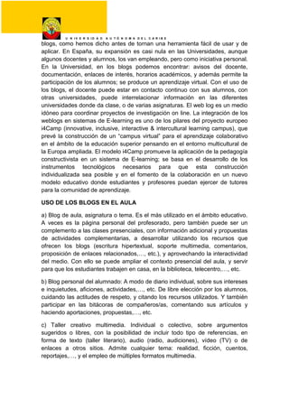 U N I V E R S I D A D A U T Ó N O M A D E L C A R I B E
blogs, como hemos dicho antes de tornan una herramienta fácil de usar y de
aplicar. En España, su expansión es casi nula en las Universidades, aunque
algunos docentes y alumnos, los van empleando, pero como iniciativa personal.
En la Universidad, en los blogs podemos encontrar: avisos del docente,
documentación, enlaces de interés, horarios académicos, y además permite la
participación de los alumnos; se produce un aprendizaje virtual. Con el uso de
los blogs, el docente puede estar en contacto continuo con sus alumnos, con
otras universidades, puede interrelacionar información en las diferentes
universidades donde da clase, o de varias asignaturas. El web log es un medio
idóneo para coordinar proyectos de investigación on line. La integración de los
weblogs en sistemas de E-learning es uno de los pilares del proyecto europeo
i4Camp (innovative, inclusive, interactive & intercultural learning campus), que
prevé la construcción de un “campus virtual” para el aprendizaje colaborativo
en el ámbito de la educación superior pensando en el entorno multicultural de
la Europa ampliada. El modelo i4Camp promueve la aplicación de la pedagogía
constructivista en un sistema de E-learning; se basa en el desarrollo de los
instrumentos tecnológicos necesarios para que esta construcción
individualizada sea posible y en el fomento de la colaboración en un nuevo
modelo educativo donde estudiantes y profesores puedan ejercer de tutores
para la comunidad de aprendizaje.
USO DE LOS BLOGS EN EL AULA
a) Blog de aula, asignatura o tema. Es el más utilizado en el ámbito educativo.
A veces es la página personal del profesorado, pero también puede ser un
complemento a las clases presenciales, con información adicional y propuestas
de actividades complementarias, a desarrollar utilizando los recursos que
ofrecen los blogs (escritura hipertextual, soporte multimedia, comentarios,
proposición de enlaces relacionados,…, etc.), y aprovechando la interactividad
del medio. Con ello se puede ampliar el contexto presencial del aula, y servir
para que los estudiantes trabajen en casa, en la biblioteca, telecentro,…, etc.
b) Blog personal del alumnado: A modo de diario individual, sobre sus intereses
e inquietudes, aficiones, actividades,…, etc. De libre elección por los alumnos,
cuidando las actitudes de respeto, y citando los recursos utilizados. Y también
participar en las bitácoras de compañeros/as, comentando sus artículos y
haciendo aportaciones, propuestas,…, etc.
c) Taller creativo multimedia. Individual o colectivo, sobre argumentos
sugeridos o libres, con la posibilidad de incluir todo tipo de referencias, en
forma de texto (taller literario), audio (radio, audiciones), vídeo (TV) o de
enlaces a otros sitios. Admite cualquier tema: realidad, ficción, cuentos,
reportajes,…, y el empleo de múltiples formatos multimedia.
 