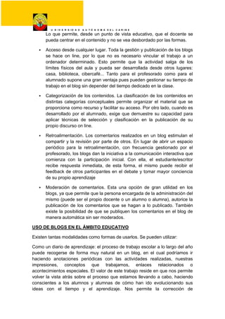 U N I V E R S I D A D A U T Ó N O M A D E L C A R I B E
Lo que permite, desde un punto de vista educativo, que el docente se
pueda centrar en el contenido y no se vea desbordado por las formas.
 Acceso desde cualquier lugar. Toda la gestión y publicación de los blogs
se hace on line, por lo que no es necesario vincular el trabajo a un
ordenador determinado. Esto permite que la actividad salga de los
límites físicos del aula y pueda ser desarrollada desde otros lugares:
casa, biblioteca, cibercafé... Tanto para el profesorado como para el
alumnado supone una gran ventaja pues pueden gestionar su tiempo de
trabajo en el blog sin depender del tiempo dedicado en la clase.
 Categorización de los contenidos. La clasificación de los contenidos en
distintas categorías conceptuales permite organizar el material que se
proporciona como recurso y facilitar su acceso. Por otro lado, cuando es
desarrollado por el alumnado, exige que demuestre su capacidad para
aplicar técnicas de selección y clasificación en la publicación de su
propio discurso on line.
 Retroalimentación. Los comentarios realizados en un blog estimulan el
compartir y la revisión por parte de otros. En lugar de abrir un espacio
periódico para la retroalimentación, con frecuencia gestionado por el
profesorado, los blogs dan la iniciativa a la comunicación interactiva que
comienza con la participación inicial. Con ella, el estudiante/escritor
recibe respuesta inmediata, de esta forma, el mismo puede recibir el
feedback de otros participantes en el debate y tomar mayor conciencia
de su propio aprendizaje
 Moderación de comentarios. Esta una opción de gran utilidad en los
blogs, ya que permite que la persona encargada de la administración del
mismo (puede ser el propio docente o un alumno o alumna), autorice la
publicación de los comentarios que se hagan a lo publicado. También
existe la posibilidad de que se publiquen los comentarios en el blog de
manera automática sin ser moderados.
USO DE BLOGS EN EL ÁMBITO EDUCATIVO
Existen tantas modalidades como formas de usarlos. Se pueden utilizar:
Como un diario de aprendizaje: el proceso de trabajo escolar a lo largo del año
puede recogerse de forma muy natural en un blog, en el cual podríamos ir
haciendo anotaciones periódicas con las actividades realizadas, nuestras
impresiones, conceptos que trabajamos, enlaces relacionados o
acontecimientos especiales. El valor de este trabajo reside en que nos permite
volver la vista atrás sobre el proceso que estamos llevando a cabo, haciendo
conscientes a los alumnos y alumnas de cómo han ido evolucionando sus
ideas con el tiempo y el aprendizaje. Nos permite la corrección de
 