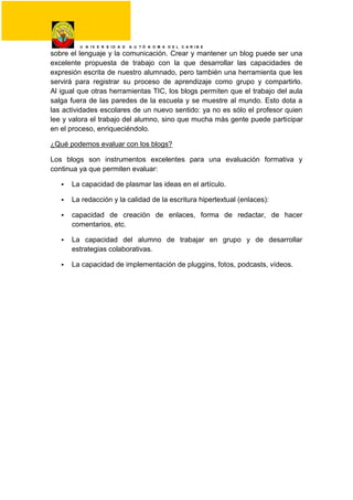 U N I V E R S I D A D A U T Ó N O M A D E L C A R I B E
sobre el lenguaje y la comunicación. Crear y mantener un blog puede ser una
excelente propuesta de trabajo con la que desarrollar las capacidades de
expresión escrita de nuestro alumnado, pero también una herramienta que les
servirá para registrar su proceso de aprendizaje como grupo y compartirlo.
Al igual que otras herramientas TIC, los blogs permiten que el trabajo del aula
salga fuera de las paredes de la escuela y se muestre al mundo. Esto dota a
las actividades escolares de un nuevo sentido: ya no es sólo el profesor quien
lee y valora el trabajo del alumno, sino que mucha más gente puede participar
en el proceso, enriqueciéndolo.
¿Qué podemos evaluar con los blogs?
Los blogs son instrumentos excelentes para una evaluación formativa y
continua ya que permiten evaluar:
 La capacidad de plasmar las ideas en el artículo.
 La redacción y la calidad de la escritura hipertextual (enlaces):
 capacidad de creación de enlaces, forma de redactar, de hacer
comentarios, etc.
 La capacidad del alumno de trabajar en grupo y de desarrollar
estrategias colaborativas.
 La capacidad de implementación de pluggins, fotos, podcasts, vídeos.
 