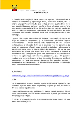 U N I V E R S I D A D A U T Ó N O M A D E L C A R I B E
CONCLUSIONES
El proceso de convergencia hacia a el EEES implicará unos cambios en el
proceso de enseñanza y aprendizaje donde, entre otros factores, las TIC
tendrán un papel fundamental. En este sentido, creemos que los blogs tienen
unas características que los hacen una herramienta adecuada para apoyar a
este cambio metodológico y de rol del profesorado. Los estudios que hemos
llevado a cabo nos han permitido experimentar con esta herramienta, en cuatro
situaciones bien diversas, siendo en todas ellas una novedad el uso de esta
tecnología.
En cada caso hemos podido observar ventajas y dificultades del uso de los
blogs en docencia universitaria, y a continuación resumimos algunas
consideraciones: - Utilizar siempre esta herramienta en una situación
contextualizada e integrada dentro de la dinámica y de los contenidos del
curso. Un proceso de reflexión previo ayudará en optimizar y adecuarse a la
práctica así como elegir el tipo de blog más adecuado. El uso de esta
herramienta no tendría que excluir otras (como demuestra el estudio 4,
utilizando un foro) y siempre que quede bien identificado su uso, ofrecerá más
opciones de aprendizaje, comunicación, colaboración, etc. - Si queremos
introducir una herramienta como el blog en nuestra docencia, una sesión de
presentación es muy aconsejable, trabajando los aspectos técnicos y
metodológicos, con la flexibilidad y el tiempo suficiente para que todo el mundo
pueda comprender su funcionamiento.
BLIOGRAFIA.
https://sites.google.com/site/recursosdweb20idiomas/google/wikis-y-blogs
NOTA:
En un Documento de texto deberán explicar como fue la experiencia para
conformar el grupo, la lista de los integrantes y el aporte que hizo, así mismo la
dirección web de la publicación.
En esta experiencia fue muy enriquecedora ya que tuvimos iniciativas propias
como comunicarnos con los demás compañeros a pesar que vivamos en
diferentes partes del país.
El trabajo lo presentamos entre la compañera meivi quien realizo un buen
aporte en la envestigacion.
 