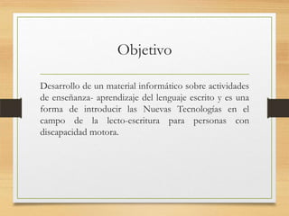 Objetivo
Desarrollo de un material informático sobre actividades
de enseñanza- aprendizaje del lenguaje escrito y es una
forma de introducir las Nuevas Tecnologías en el
campo de la lecto-escritura para personas con
discapacidad motora.
 