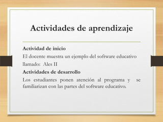 Actividades de aprendizaje
Actividad de inicio
El docente muestra un ejemplo del software educativo
llamado: Ales II
Actividades de desarrollo
Los estudiantes ponen atención al programa y se
familiarizan con las partes del software educativo.
 