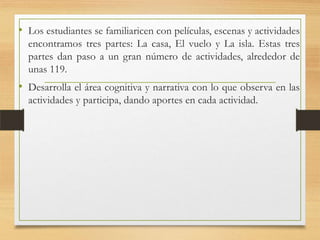 • Los estudiantes se familiaricen con películas, escenas y actividades
encontramos tres partes: La casa, El vuelo y La isla. Estas tres
partes dan paso a un gran número de actividades, alrededor de
unas 119.
• Desarrolla el área cognitiva y narrativa con lo que observa en las
actividades y participa, dando aportes en cada actividad.
 