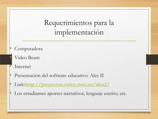 Requerimientos para la
implementación
• Computadora
• Video Beam
• Internet
• Presentación del software educativo: Ales II
• Link:http://proyectos.cnice.mec.es/ales2/
• Los estudiantes aportes narrativos, lenguaje escrito, etc.
 