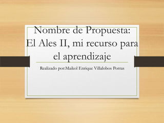 Nombre de Propuesta:
El Ales II, mi recurso para
el aprendizaje
Realizado por:Maikol Enrique Villalobos Porras
 