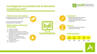 1) Hombres y mujeres
2) Entre 25 y 65 años
3) Compradores potenciales de vivienda
(departamento y casa) que se encuentren
buscando o hayan buscado vivienda en
los últimos 12 meses.
4) De Estilos de Vida: Sofisticados,
Modernas, Progresistas, Formales y
Conservadoras
5) De los NSE A, B, C, D
6) Cobertura: Lima.
Tamaño de la muestra objetivo
Público objetivo y distribución
de la muestra:
Cuestionario
• Cuestionario digital estructurado y
estandarizado elaborado por
Arellano Marketing sobre la base de
los objetivos.
Duración
• La encuesta tendrá una duración
máxima de 30 minutos.
Ámbito geográfico
Encuestas por contactos, cuota mínima a alcanzar:
• Casas/departamentos: 700 casos
- Se buscará dispersión geográfica y
representatividad de segmentos
Investigación Cuantitativa de la Demanda
Inmobiliaria 2017
cuantitativa
Lima
Centro
Lima
Norte
Lima
Sur
Lima
Este
Callao
150 150 150 150 100
 