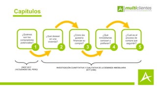 Capítulos
1
¿Quiénes
son los
compradores
potenciales?
2
¿Qué desean
en una
vivienda?
3
¿Cómo les
gustaría
financiar su
compra?
4
¿Qué
inmobiliarias
conocen y
prefieren?
5
¿Cuál es el
proceso de
compra que
seguirán?
ENCP 2017
(18 CIUDADES DEL PERÚ)
INVESTIGACIÓN CUANTITATIVA Y CUALITATIVA DE LA DEMANDA INMOBILIARIA
2017 (LIMA)
 