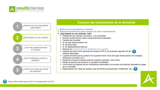 1. Razón por la cual adquiere la vivienda
2. Razones de preferencia para comprar una casa o departamento
3. ¿Qué desean en una vivienda / lote?
 Preferencia por vivienda de estreno o por remodelar
 Número de dormitorios, baños, estacionamientos deseados
 Tamaño del inmueble
 N° de piso donde quisiera vivir
 N° de pisos ideal
 N° de departamentos ideal por
 Ranking de importancia de los ambientes de la vivienda
 Distritos que tiene como opciones de compra (TOP 3). Se evaluará migración de los
clientes potenciales
 Lugares cercanos que le gustaría /no le gustaría tener cerca del lugar donde piensa vivir (colegios,
discotecas, avenidas, etc.)
 Espacios comunes buscados (piscina, auditorio, gimnasio, entre otros)
 Rango de precios que busca en un proyecto inmobiliario.
 Cruce entre los ingresos de los compradores potenciales y los precios que estarían dispuestos a pagar
por un inmueble
 Segmentación por rango de ingreso y tipo de familia (monoparental, multifamiliar, etc.)
1 ¿Quiénes son los compradores
potenciales?
2
3 ¿Cómo les gustaría financiar
su compra?
4 ¿Qué inmobiliarias conocen y
prefieren?
5 ¿Cuál es el proceso de compra
que seguirán?
Conocer las necesidades de la demanda
Nueva información para el 2017 en comparación al 2015
¿Qué desean en una vivienda?
 