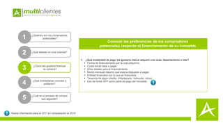 1. ¿Qué modalidad de pago les gustaría más al adquirir una casa, departamento o lote?
 Forma de financiamiento por la cual adquiriría .
 Cuota inicial ideal a pagar.
 Años ideales para el financiamiento.
 Monto mensual máximo que estaría dispuesto a pagar.
 Entidad financiera con la que se financiaría
 Tenencia de algún crédito (Hipotecario, Vehicular, otros).
 Uso de fondo AFP como parte de pago del inmueble.
1 ¿Quiénes son los compradores
potenciales?
2
3 ¿Cómo les gustaría financiar
su compra?
4 ¿Qué inmobiliarias conocen y
prefieren?
5 ¿Cuál es el proceso de compra
que seguirán?
Conocer las preferencias de los compradores
potenciales respecto al financiamiento de su inmueble
Nueva información para el 2017 en comparación al 2015
¿Qué desean en una vivienda?
 