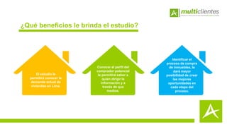¿Qué beneficios le brinda el estudio?
El estudio le
permitirá conocer la
demanda actual de
viviendas en Lima.
Conocer el perfil del
comprador potencial
le permitirá saber a
quien dirigir la
información y a
través de que
medios.
Identificar el
proceso de compra
de inmuebles, le
dará mayor
posibilidad de crear
las mejores
oportunidades en
cada etapa del
proceso.
 