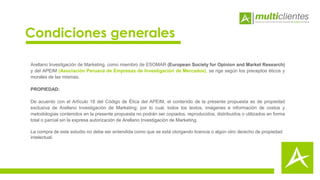 Arellano Investigación de Marketing, como miembro de ESOMAR (European Society for Opinion and Market Research)
y del APEIM (Asociación Peruana de Empresas de Investigación de Mercados), se rige según los preceptos éticos y
morales de las mismas.
PROPIEDAD:
De acuerdo con el Artículo 18 del Código de Ética del APEIM, el contenido de la presente propuesta es de propiedad
exclusiva de Arellano Investigación de Marketing; por lo cual, todos los textos, imágenes e información de costos y
metodologías contenidos en la presente propuesta no podrán ser copiados, reproducidos, distribuidos o utilizados en forma
total o parcial sin la expresa autorización de Arellano Investigación de Marketing.
La compra de este estudio no debe ser entendida como que se está otorgando licencia o algún otro derecho de propiedad
intelectual.
Condiciones generales
 