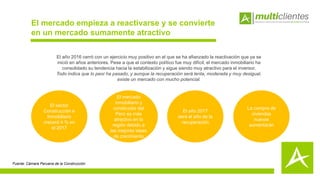 El mercado empieza a reactivarse y se convierte
en un mercado sumamente atractivo
El año 2016 cerró con un ejercicio muy positivo en el que se ha afianzado la reactivación que ya se
inició en años anteriores. Pese a que el contexto político fue muy difícil, el mercado inmobiliario ha
consolidado su tendencia hacia la estabilización y sigue siendo muy atractivo para el inversor.
Todo indica que lo peor ha pasado, y aunque la recuperación será lenta, moderada y muy desigual,
existe un mercado con mucho potencial.
El sector
Construcción e
Inmobiliario
crecerá 4 % en
el 2017
El año 2017
será el año de la
recuperación
La compra de
viviendas
nuevas
aumentarán
Fuente: Cámara Peruana de la Construcción
El mercado
inmobiliario y
constructor del
Perú es más
atractivo en la
región debido a
las mejores tasas
de crecimiento
 