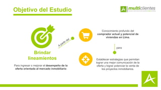 Objetivo del Estudio
Establecer estrategias que permitan
lograr una mejor comunicación de la
oferta y lograr potenciar la venta de
los proyectos inmobiliarios.
Brindar
lineamientos
Para ingresar o mejorar el desempeño de la
oferta orientada al mercado inmobiliario
Conocimiento profundo del
comprador actual y potencial de
viviendas en Lima.
para
 