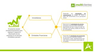 El presente estudio
brindará lineamientos para
ingresar o mejorar el
desempeño de las
empresas en el mercado
inmobiliario peruano
Inmobiliarias
Entidades Financieras
Desarrollo de estrategias de
comunicación de imagen de marca a
partir del conocimiento de la percepción
actual.
Elaboración de estrategias de precios
orientados al tipo de público estudiado,
segmentado por tipo y rango de valor del
inmueble, tipo familia y Estilos de Vida de
los compradores.
Desarrollo de estrategias de promoción
en los productos ofrecidos (créditos
hipotecarios, casas, departamentos) que
más atraen al comprador potenciales de
inmuebles.
 