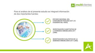 Para el análisis de el presente estudio se integrará información
de dos importantes fuentes:
ESTUDIO NACIONAL DEL
CONSUMIDOR PERUANO 2017 (18
CIUDADES DEL PERÚ)
INVESTIGACIÓN CUANTITATIVA DE
LA DEMANDA INMOBILIARIA 2017
(LIMA)
INVESTIGACIÓN CUALITATIVA DE LA
DEMANDA INMOBILIARIA 2017 (LIMA)
 