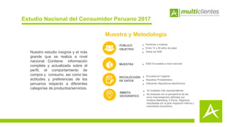 Estudio Nacional del Consumidor Peruano 2017
• Hombres y mujeres.
• Entre 12 y 65 años de edad.
• Todos los NSE
PÚBLICO
OBJETIVO
MUESTRA • 6200 Encuestas a nivel nacional
RECOLECCIÓN
DE DATOS
• Encuesta en hogares
• Muestreo Probabilístico
• Utilizando dispositivos electrónicos
Muestra y Metodología
Nuestro estudio insignia y el más
grande que se realiza a nivel
nacional. Contiene información
completa y actualizada sobre el
perfil, el comportamiento de
compra y consumo, así como las
actitudes y preferencias de los
peruanos respecto a diferentes
categorías de productos/servicios.
ÁMBITO
GEOGRÁFICO
• 18 ciudades más representativas
• Se evaluará con la perspectiva de las
cinco macroregiones definidas por
Arellano Marketing: 5 Perús. Regiones
impulsadas por la gran migración interna y
crecimiento económico.
 