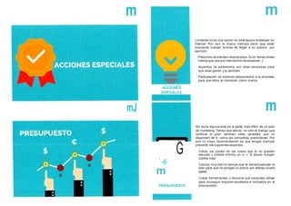 m
ACCIONES
ESPECIALES
' ' .".un": .
m
PRESUPUESTO
m
Limitarse no es una opción en esta época al trabajar en
Internet Por eso la marca siempre tiene que estar
buscando nuevas formas de llegar a su público. por
ejemplo:
Patrocinio de eventos relacionados.Si no tienes dinero
intenta que sea por intercambio de especias ;)
Acuerdos de partnership con otras empresas. para
que ellas ganen y tu también.
Participación en premios relacionados a la empresa
para que otros te conozcan como marca.
m
Sin duda alguna esta es la parte más difícil de un plan
de marketing.Tienes que valorar no sólo el trabajo que
conlleva el plan. también otras variables que no
dependen de ti. como las campañas publicitarias. Por
eso mi mejor recomendación es que tengas siempre
presente los siguientes aspectos:
Cotiza los costes de las cosas que tu no puedes
ejecutar y súbete mínimo un 20 %. Si tienes margen
súbele más.
Calcula muy bien el tiempo que te tomará ejecutar el
plan para que no pongas un precio por debajo (suele
pasar).
Cotiza herramientas y recursos que necesites utilizar
para conseguir mejores resultados e inclúyelos en el
presupuesto.
 