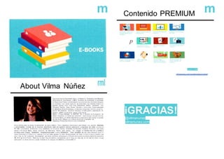 m Contenido PREMIUM m
p
,,, '
-..-kr ,CC f.>,l ',1
" !C'1'" -( 't
Oescle 1,99€
About Vilma Núñez rml
Soy Licenciada en PubUcidad, teng o u n Master en Publicidad y otro Máster en
Administración de Empresa s (MBA). Actualme nte finalizando mi doctorado
en Relaciones Pública s yPublicidad 2.0. Los ú.lümos 8 años he estado trabajado
en entidades ban carias, agenc'3s de publicidad y de branded content con
grandes marcas como coca Cola, Ballantlne's, Barilla, Campbells, Viva
Whyndam Resorts, Grupo Domex. Wendy's y carios Jean. Tengo experiencia
en Marketing Online (Estrategias. co ntenidos, concu rsos. turismo y social tv),
gestión de proyectos, desarrollo de blogs, d iseño gfafico. organización de
eventos y RRPP. Actualmente trabajo como Social
Media y Project Manager en MUWOM. He ro laborado en el programa de
Radio ·Atrapados en la Red de OndracRO cada semana con una sección
de Social Media y en el00rlo MdzOnlineconunacolumna quirc enal en la sección
de leai olog! a. Ofrezco con suttoria ponencias y íormadón de
Marketing y PubUcid ad OnLin e n ive l in ternacional
En los úllimos años ha tenido la oportunidad de viajar a México. Perú y Repúbtica Dominicana para trabajar con grandes empresas
y universidades. A través de mi empresa @lycSocial cada año aganizo talleres. seminarios y congresos de redes sociales en
RO. Ser; co-fundadora de Bloonde r (una plataforma de concursos onUne), fundadora de Bloonder Academy lfoonación con cursos
entine) y de Social Media Packs (servicios de Marl<eling OnUne para pymes). Soy blogger en vilmanu nez.com y colabor o
en blogs como muwom. 4odefiebre, misapisportuscookíe s.com y Sodalancer .Llevo alrededor de tres años desarroll ando m i
marca personal @vilma ru ne z gracias a la cual mehe ganado un buen reconocimiento por tener et único b log en español que
tiene más de 30 contenidos descargables gra tuitos: plantillas. whitepapers e E-Books relacionados al entorno dlgilal En noviembre
del 2013 ga né el Premio Bitácoras al mejor blog del público consiguiendo ser el blog con más voto en tre más de veinte mil que
participaron en dicha edición y quedé finalista en la calegoria de Marketing y Social Med ia.
v llmanunez.com/soclal•media•m arket/
iGRACIAS!
@vilmanunez
vilmanunez.com
 