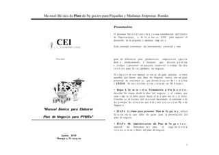 Ma nual Bá sico de Plan de Ne gocios para Pequeñas y Medianas Empresas Rurales
Presentación
;c/:j
L N•... ..
CEIC.t.m ro de ExportJcionis t[ n.-m1cnes
El presente Ma n u a l con s tit u y e una contribución del Centro
de Exportaciones e In ve rs ion es (CEI) para mejorar el
desarrollo de la pequeña y mediana emp res a .
Este manual constituye un instrumento esencial y una
·: . Nír.ar3gu2
"Manual Básico para Elaborar
Plan de Negocio para PYMEs"
Agosto, 2010
Managu a, Ni carag ua
guía de referencia para productores, empresarios, expo rta
dore s , profesionales y técnicos que des een a n al iza
r , evaluar y presentar un proyecto comercial o evaluar las alte
r n a ti va s para lle va r adelante un negocio .
El o bje ti vo de este manual es sen rir de guía práctica, a todos
aquellos que tienen una Idea de Negocio nueva con un gran
potencial de crecimien to , que deseas d esa rro lla r y re a liza
r. LÉELO. Se en c u e n tra e s tru c tu ra do en III E ta pa s:
• Etapa I, Ge ne ra c ió n, Formulación y Eva lu a ci ó n ,
describe las etapas desde la idea del negocio y el camino que
toda e mp re sa debe pasar hacia el la n zam ien to y el éxito.
Constitu ye el n ú cleo del m a n u al mostrando el contenid o de
los p rincipa les es tu d ios que d eb e incl u ir s e e n un Pla n de
Negoci o.
• ETAPA 11, Guía para presentar Plan de Ne goc io s , refiere
la es tru ctu ra que debe de guiar para la presentación del
plan de negocio.
• ETAPA III, Administración del Plan de Ne go c i o s ,
muestra las herramien ta s para el segu im ie n to p
resu pu es ta rio y físico del plan de negocio.
1
 