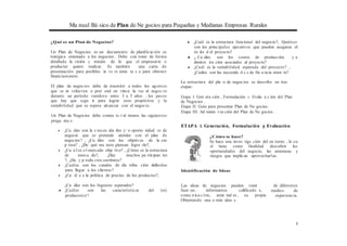 Ma nual Bá sico de Plan de Ne gocios para Pequeñas y Medianas Empresas Rurales
¿Qué es un Plan de Negocios?
Un Plan de Negocios es un documento de planificación es
tratégica orientado a los negocios. Debe con tener de forma
detallada la visión y misión de lo que el empresario o
productor quiere realizar. Es también una carta de
presentación para posibles in ve rs ionis ta s o para obtener
financiamiento.
El plan de negocios debe de trasmitir a todos los agentes
que se in volucran o pret end en vincu la rse al negoc io
durante un período venidero entre 3 a 5 años , los pasos
que hay que segu ir para lograr esos propósitos y la
rentabilidad que se espera alcanzar con el negocio.
Un Plan de Negocios debe contes ta r al menos las siguientes
pregu nta s:
◆ ¿Cu áles son la s neces ida des y/ o oportu nidad es de
negocio que se pretende atender con el plan de
negocios? , ¿Cu áles son los objetivos de la em
p resa? , ¿De qué ma nera piensan logra rlo?,
◆ ¿Cu á l es e l mercado obje tivo? , ¿Cómo es la estructura
de merca do?, ¿Hay muchos pa rticipan tes
?, ¿Ha y p rodu ctos sustitutos?
◆ ¿Cuáles son los canales de dis tribu ción definidos
para llegar a los clientes?
◆ ¿Cu ál e s la política de precios de los productos?,
◆ ¿Cuál es la estructura funcional del negocio?, Quiénes
son los principales ejecutivos que pueden asegurar el
éx ito d el proyecto?
◆ ¿ Cu áles son los costos de producción y a
dminis tra ción asociados al proyecto?
◆ ¿Cuál es la rentabilidad esperada del proyecto? ,
¿Cuáles son las necesida d e s de fin a ncia mien to?
La estructura del pla n de negocios se describe en tres
etapas:
Etapa I: Gen era ción , Formulación y Evalu a c ión del Plan
de Negocios .
Etapa II: Guía para presentar Plan de Ne gocios.
Etapa III: Ad minis t ra ción del Plan de Ne gocios .
ETAPA l. Generación, Formulación y Evaluación
¿Cómo se hace?
Se hace una inves tiga ción del en torno , la cu
al tiene como finalidad descubrir las
oportunidades del negocio, las amenazas y
riesgos que implican aprovecharlas.
Identificación de Ideas
¿Cu áles son los Ingresos esperados?
◆ ¿Cuáles son las características del (os)
producto(s)?
Las ideas de negocios pueden venir
fuen tes : informantes calificado s,
comu nica c1on, amis tad es , su propia
Obteniendo una o más idea s.
de diferentes
medios de
experiencia.
3
 