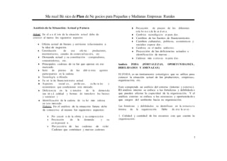 Ma nual Bá sico de Plan de Ne gocios para Pequeñas y Medianas Empresas Rurales
Análisis de la Situación: Actual y Futura
Actual: En el a n ál isis de la situación actual debe de
conocer al menos los siguientes aspectos:
◆ Oferta actual de bienes y servicios relacionados a
la idea de negocios.
◆ Constitución de esa ofe rta : productores,
intermediarios, canales de comercialización, etc.
◆ Demanda actual y su constitución : compradores,
consumidores, etc.
◆ Principales cadenas de va lor que operan en ese
mercado.
◆ Serie de precios de los dife re ntes agentes
participantes en la cadena.
◆ Tecnología u tilizada.
◆ Fu en te de financiamiento actual.
◆ Aspectos social es, po líti cos , cu ltu ra les y
económicos que condicionan este mercado.
◆ Deficiencia en la a tención de la dema n da
(can tid a d , calidad y formas de transferir los bienes
y senricios )
◆ Identificación de la cadena de va lor más exitosa
en este mercado.
Futuro: En el análisis de la situación futura debe
de conocerse al menos los siguientes aspectos:
◆ Pro yecció n de la oferta y su composición .
◆ Proyección de la demanda y su
co m posició n .
◆ Pro yecció n de las cadenas de va lor .
Cadenas que continúan y nuevas cadenas.
◆ Proyección de precios de los diferentes
esla bo n e s de la ca d en a .
◆ Cambios tecnológicos es pera dos .
◆ Cambios de las fuentes de financiamiento.
◆ Cambios culturales, políticos, económicos y
sociales espera dos .
◆ Cambios en el medio ambiente.
◆ Proyección de las deficiencias actuales e
identificación de nuevas .
◆ Cadenas más e:xitosas es pera das .
Análisis FODA (FORTALEZAS, OPORTUNIDA DES ,
DEBILIDADES Y AMENAZAS)
El FODA es un instrumento estratégico que se utiliza para
conocer la situación actual de los productores, empresas,
organización, etc.
Esto comprende un análisis del entorno (interno y externo).
El análisis interno se enfoca a las fortalezas y debilidade s
que pueden afectar la capacidad de la organización. Y el
análisis externo se enfoca a las amenazas y oportunida de s
que surgen del ambiente hacia su organización.
Las fortalezas y debilidades se identifican en la estructu ra
interna de la organización. Debe de eva lu a r se :
1. Calidad y cantidad de los recursos con que cuenta la
organización.
5
 