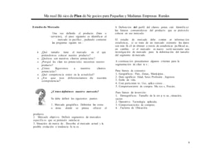 Ma nual Bá sico de Plan de Ne gocios para Pequeñas y Medianas Empresas Rurales
Estudio de Mercado
Una vez definido el producto (bien o
' 1 servicios), el paso siguiente es identificar el
mercado es pecífico , pudiendo contestar
las preguntas siguien tes :
◆ ¿Qué tamaño tiene el mercado en el que
pretendemos colocar nuestro producto?
◆ ¿Quiénes son nuestros clientes potenciales?
◆ ¿Porqué los clien tes potenciales necesitan nuestro
producto?
◆ ¿Cómo llegaremos a nuestros clientes
potenciales?
◆ ¿Qué competencia existe en la actualidad?
◆ ¿En que nos diferenciamos de nuestra
competencia?
¿Cómo definimos nuestro mercado?
Se debe definir los siguientes puntos:
l . Mercado geográfico. Delimitar las zonas
o áreas donde se piensa ofrecer el
4. Definición del perfil del cliente poten cial. Identific ar
los futuros consumidores del producto que se pretende
colocar en ese mercado.
El estudio de mercado debe conten er informac ión
estadísticas, si se trata de un mercado existente los datos
son más fá cil de obtener a través de estadísticas pu blicad as ,
en cambio, si el mercado es· nuevo será necesario una
investigación de mercado para la delimitación del tamaño
del segmento de mercado.
A continuación presentamos algunos criterios para la
segmentación de clien te s :
Para bienes de consumo:
1. Geográficos: País, Zonas, Municipios..
2. Dem ográficos: Edad, Sexo, Profesión , Ingresos
3. Estilo de vida.
4. Com porta mien to: Uso, aplica ciones .
5. Comportamiento de compra: Ma rca s, Precios .
Para bienes de inversión:
1. Demográficos: Tamaflo de la em p re sa , situación,
sector.
2. Operativo: Tecnología aplicada.
3. Comportamiento de compras.
4. . Factores de Ubicación.
producto.
2. Mercado objetivo. Definir segmentos de mercados
específicos que se pretende satisfacer.
3. Situación de merca do . Describe el mercado actual y la
posible evolución o tendencia fu tu ra .
9
 
