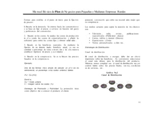 Ma nual Bá sico de Plan de Ne gocios para Pequeñas y Medianas Empresas Rurales
Formas para establec er el punto de inicio para la fijac ión
de precios:
l. Basado en la demanda. Se orienta hacia los consumidor es
y se basa en fijar el precio o servicio en función del gusto
y preferencia del consumidor.
2. Basado en los costos. Se analiza los costos de producción
in cl u yendo los costos de comercialización y afladir lo
suficiente para cubrir los costos fijos y obtener utilid ades .
3. Basado en los beneficios esperados. Es mediante la
fijación de un determ inado beneficio anual, ya sea en
cantidad o porcentaje de venta o invers ión y de esta manera
establecer hipótesis de precio y ca n tidades .
4. Basado en la competencia. Se es ta blecen los precios
basados en la competencia.
Ejemplo;
Una de las formas má.s simple de calcular un p1·e cio es
adicionando un porcentaje a los costos unitarios totales.
Pu= Cu {l+h)
Dond e;
Cu = Costo unitario
h = margen sobre los costos (%)
Estrategia de Promoción y Publicidad: La promoción tiene
como objetivo dar a conocer el producto al cliente
potencial, convencerlo que cubre sus necesid ades mejor que
su competencia .
Los medios actuales para captar la atención de los clientes
son:
• Televisión , radio, revista , publicaciones
especializadas (Publicidad clásica)
• Correo, teléfon o, intemet (Directo)
• Exposiciones y Ferias
• Visitas personalizadas a clien tes .
Estrategia de Distribución:
Canal de distribución
El canal de distribución a escoger, debe dar un efecto
importante sobre los beneficios . Es conveniente seleccionar
el canal más idóneo para la distribución del producto.
Mientras menos complejo sea . ei canal de distribución ma yor
control habrá sobre· los precios finales, ven tas, con dicion
es de servicios, etc .
Gráfico No.2
Canal de Distribución
11
 