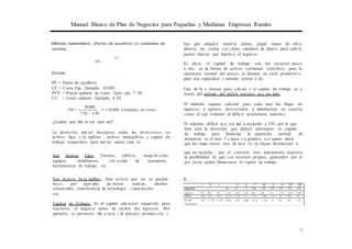 Manual Básico de Plan de Negocios para Pequeñas y Medianas Empresas Rurales
=
Método matemático. (Punto de equilibrio en unidades de
ventas)
CF
PE=
Donde;
PE = Punto de equilibrio
CF = Costo Fijo. Ejemplo; 30,000
PUV = Precio unitario de venta . Ejem plo; 7 .50
CU = Costo unitario. Ejemplo; 4.50
30,000
PE= ---- 1 0,000 Unidades de venta
7.50 - 4.50
¿Cuáles son las in v,e ·sion es?
La inversión inicial incorpora todas las inversiones en
activos fijos o ta ngibles , activos intangibles y capital de
trabajo requeridos para iniciar opera cion es .
hay que adquirir materia prima, pagar mano de obra
directa, etc. contar con cierta cantidad de dinero para cubrir
gastos diarios que implica el negocio.
Es decir, el capital de trabajo son los recursos neces
a rios, en la forma de activos corrientes (efectivo), para la
operación normal del proyec to durante un ciclo productivo,
para una capacidad y tamaño termin a do.
Una de la s formas para calcula r el capital de trabajo es a
través del método del déficit máximo acu mu lado.
El método supone calcular para cada mes los flujos de
ingresos y egresos proyectados y determinar su cuantía
como el equ ivalente al déficit acumulado máximo.
El máximo déficit acu mu lad o asciende a 430, por lo que
ésta será la inversión que deberá efectuarse en capital
de trabajo para financiar la operación normal. Al
disminuir en el mes 7 o pasa r a positivo n.o quiere decir
que los requ erimie ntos de inve rsi ón hayan disminuido o
Son Activos Fijos: Terreno, edificio,
equipos, mobiliarios, veh ículos de
herramientas de trabajo, etc.
maqu in a rias,
transporte,
que no necesita , por el contrario esto únicamente muestra
la posibilidad de que con recursos propios, generados por el
pro yecto, podrá financiarse el capital de trabajo.
Son Activos In ta ngibles: Son activos que no se pueden E.
tocar, por ejem plo; pa tentes , marcas, diseños
comerciales, transferencia de tecnología , capacitación,
etc.
Capital de Trabajo: Es el capital adicional requerido para
funcionar el negocio antes de recibir los ingresos. Por
ejemplo, es necesario fin a ncia r la primera producción y
15
1 2 J 5 G 7 8 9 10 11 12
lngreso - - 40 50 1 10 200 200 200 200 200 200
Egreso 60 60 60 1 50 1 50 1 50 60 60 60 1 50 15 0 150
Saldo -60 -60 -60 -11 0 -1 10 -10 1 40 1 40 1 40 50 50 50
Sa ldo
acumulado
-60 -1 20 -1 80 -290 -390 -430 -29 0 -1 50 -10 40 90 1 40
 