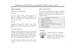 Manual Básico de Plan de Negocios para Pequeñas y Medianas Empresas Rurales
Análisis Financiero Flujo de Caja Proyectado
Elementos de un Flujo de Caja
a) Ingreso
Los ingresos deben calcularse con la información del
estudio de mercado, se obtienen multiplicando los
volúmenes de producción que se esperan vender por el
precio de venta esperado para un período determinado
(mes , semestral, an ual).
b) Costos
Se registra todos los costos de produ cción , gastos
administrativos, distribución y pago de intereses fina
nciero s para un período de term inado (mes, sem es tre ,
anual)
e) Valor de salvamento
Registra en el período final del plan de negocio proyectado
en el flujo de caja, el ingreso que se recibirá cuando se venda
un activo. Dich o valor no tiene que coincidir con el valor en
libro (saldo en libro) en ese momento, ya que para entonces
los activos estarán parcialmente o totalmente dep recia dos .
Para tal efe cto, es necesario proyectar el valor com ercia l
del activo en el momento futuro que se prevé su ve n ta .
S i la venta se realiza por cualquier precio superior al valor
en libros, se considera ingreso gra va ble, sujeto a pago de
impuesto.
Una estructura recomendable para la co nstru cción d el flujo
de caja , es colocar las cuentas del Estado de Pérdida y
Ganancia, la s cuales se afectan por impuesto, luego los
montos no efectivo (depreciación) y finalmente las cu e ntas
del bala nce genera l.
Estructura del flujo de caja
Ingresos gravables '
- Costos dedu cibles
= Ingresos netos gravables
- Impu es tos '
- Otros costos no deducibles
+ Ingresos y valores de salvamento no gravables
+ Depreciaciones
- Costos de inversión
= Fluj o de caja neto
Rentabilidad
Criterios para la To' m a de Decisión
La eva lu ación financiera mide la
rentabilidad de un plan de negocio y /o
proyecto, para así tomar una decisión
sobre la bon dad de ejecu tar lo.
19
 
