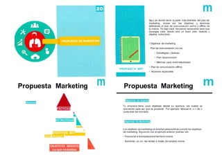 PROPUESTA MKT
m
Aquí es donde viene la parte más divertida del plan de
marketing. inicias por los objetivos y terminas
definiendo el plan de comunicación online y offline de
tu marca. Te expLicaré los pasos necesarios para que
consigas crear desde cero un buen plan. realista y
objetivo sobre todo:
• Objetivos de marketing
· Plan de comunicación onLine
• Estrategias y tácticas
• Plan depromoción
• Métricas para medirefectividad
• Plan de comunicación offline
• Acciones especiales
Propuesta Marketing m
Objetivos
TÁCTICAS
Objetivos de negocio
Tu empresa tiene unos objetivos desde su apertura. los cuales va
renovando cada vez que es prudente . Por ejemplo: Abarcar el 10 % de la
cuota total del mercado.
ESTRATEGIAS
Objetivos de Marketing
Cómo
OBJETIVOS MKT
Los objetivos se marketing se diseñan para publicar cumplir los objetivos
de marketing. Siguiendo con el ejemplo anterior podrían ser:
• Posicionar a la empresa enel territorio marca
· Aumentar un 20% las ventas a través de canales online
conseguir
OBJETIVOS NEGOCIO
Lo qué necesitas
Propuesta Marketing
lo que necesitas
 