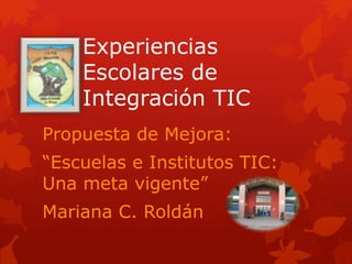 Experiencias
Escolares de
Integración TIC
Propuesta de Mejora:
“Escuelas e Institutos TIC:
Una meta vigente”
Mariana C. Roldán
 