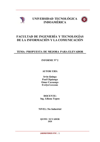 LABORATORIOS FITIC / 1
UNIVERSIDAD TECNOLÓGICA
INDOAMÉRICA
FACULTAD DE INGENIERÍA Y TECNOLOGÍAS
DE LA INFORMACIÓN Y LA COMUNICACIÓN
TEMA: PROPUESTA DE MEJORA PARA ELEVADOR
INFORME Nº 2
AUTOR/ ERS:
Irvin Quinga
Paul Ulquiango
Omar Cacuango
Evelyn Lescano
DOCENTE:
Ing. Liliana Topon
NIVEL: 5to Industrial
QUITO / ECUADOR
2020
 