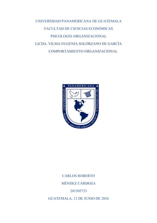 UNIVERSIDAD PANAMERICANA DE GUATEMALA
FACULTAD DE CIENCIAS ECONÓMICAS
PSICOLOGÍA ORGANIZACIONAL
LICDA. VILMA EUGENIA SOLÓRZANO DE GARCÍA
COMPORTAMIENTO ORGANIZACIONAL
CARLOS ROBERTO
MÉNDEZ CARDOZA
201505733
GUATEMALA, 12 DE JUNIO DE 2016
 