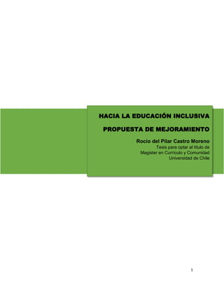 1
HACIA LA EDUCACIÓN INCLUSIVA
PROPUESTA DE MEJORAMIENTO
Rocío del Pilar Castro Moreno
Tesis para optar al título de
Magister en Currículo y Comunidad
Universidad de Chile
 