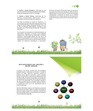 3. Gestión y Hechos Económicos, conformada por los
sectores: Promoción del Desarrollo y Generación de Empleo,
Desarrollo Agropecuario y Ciencia y Tecnología.
4. Gestión y Hechos Políticos, conformada por los
sectores: Fortalecimiento Institucional, Justicia,
Seguridad y Convivencia y Desarrollo Comunitario.
Por medio de Gráficos se ilustró la coherencia y la
articulación de los cuatro Retos Estratégicos locales con las
líneas del Plan Estratégico Subregional del Bajo Cauca, con
el Plan de Desarrollo Departamental “Antioquia la más
Educada” y con el Plan Nacional de Desarrollo “Prosperidad
para todos”.
Por otra parte, los contenidos de los Retos Estratégicos se
desarrollaron exponiendo la situación Actual (Resumen
Diagnostico) y, describiendo las debilidades, fortalezas,
amenazas y oportunidades (DOFA) de cada sector de
interés. En igual perspectiva se formularon los programas,
subprogramas y proyectos que se requieren desarrollar para
cumplir los objetivos estratégicos y sectoriales.
Por último, se formuló el Plan de Inversiones, de acuerdo con
las proyecciones financieras indicadas en el Marco Fiscal de
Mediano Plazo y se proyectaron los recursos por programas,
subprogramas y proyectos de acuerdo con la realidad
comprometida en el Sistema General de Participaciones y
ponderando en mayor grado a los sectores de mayor impacto
social.
58
RETO ESTRATEGICO UNO: GESTIÓN Y
HECHOS SOCIALES
La Gestión y los Hechos Sociales como reto estratégico
pretenden generar condiciones de eficiencia y calidad en
materia de Salud, educación, desarrollo comunitario,
bienestar social, deporte, recreación y cultura, haciendo
énfasis en la población en condiciones de vulnerabilidad como
los niños y niñas, los jóvenes, las personas con discapacidad,
los adultos mayores, las mujeres y las víctimas de la violencia,
así como el reconocimiento a las comunidades indígenas y
Afro Bagreñas. En el Gobierno de Palabra, Gestión y Hechos,
la reivindicación social es un reto determinante para el
desarrollo municipal.
Este Reto Estratégico enmarca las diferentes acciones del
ámbito social para lograr desde un propósito de equidad el
desarrollo humano integral de la comunidad, la satisfacción
de las necesidades básicas y el mejoramiento de la calidad de
vida de los Bagreños y Bagreñas.
 