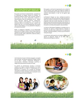 2.7 El Parque Educativo como epicentro de la
formación integral de niños y adolescentes.
De acuerdo con el Doctor Leonardo Rincón, -presidente de
La Federación de Colegios Jesuitas de Colombia, “La
Formación Integral se define como el proceso continuo y
participativo que busca desarrollar armónica y
coherentemente todas las dimensiones del ser humano
(ética, espiritual, cognitiva, afectiva, comunicativa,
estética, corporal, y socio-política), a fin de lograr su
realización plena en la sociedad. Es decir, vemos el ser
humano como uno y a la vez pluridimensional, bien diverso
como el cuerpo humano y a la vez plenamente integrado y
articulado en una unidad”.
Desde la perspectiva planteada, en las Instituciones
educativas de El Bagre y desde el nuevo Parque Educativo
Yamesíes se orientaran procesos para lograr la realización
plena de los niños, niñas y adolecentes, desde sus dones y
vocaciones personales.
74
Esta apuesta, contribuirá al mejoramiento de la calidad de
vida del entorno social, puesto que ningún ser humano se
forma exclusivamente para sí mismo, sino que lo hace en un
contexto socio-cultural, al cual ha de aportar para
mejorarlo.
La Formación Integral se hace realidad en la práctica
cotidiana de una institución educativa cuando ella permea e
inspira los criterios y principios con los cuales se planean y
programan todas las acciones educativas, así como en la
puesta en ejecución de cada una de ellas. En este sentido, se
puede decir que el currículo es el medio que hace posible que
en la práctica cotidiana este propósito sea una realidad.
A través de Estrategias Pedagógicas orientadas hacia la
formación de valores, el Parque Educativo Yamesíes le
permitirá a los niños, niñas y adolecentes, vivir experiencias
sociales, contenidos humanos y vivencias, que facilitarán la
formación integral.
A continuación definiremos las actividades diseñadas para
aportar al desarrollo integral de los niños, niñas y
adolecentes de El Bagre en cuanto a:
Una formación en la que la literatura sosegada y con pasión
sea la principal herramienta aumentará el bagaje cultural
de los niños y jóvenes, conquistarán información y
conocimientos, obtendrán curiosidad científica y
despertará en ellos nuevos intereses y aficiones.
No obstante los planteamientos indicados, la formación
académica en el Bagre se sustenta claramente en los cuatro
programas descritos en el punto 2.1. Caracterización de la
Educación en el municipio, allí se detallan las estrategias
relacionadas con Calidad, Cobertura, Pertinencia y Eficacia. Estos
programas son el marco estratégico para la promoción de las
nuevas estrategias de formación académica.
76
 