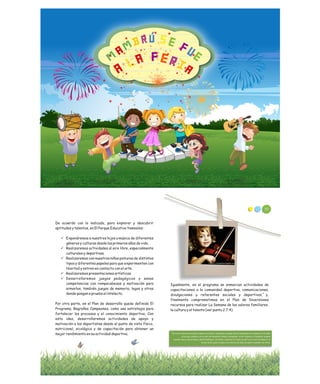 De acuerdo con lo indicado, para explorar y descubrir
aptitudes y talentos, en El Parque Educativo Yamesíes:
ü Expondremos a nuestros hijos a música de diferentes
géneros y culturas desde los primeros años de vida.
ü Realizaremos actividades al aire libre, especialmente
culturales y deportivas.
ü Realizaremos con nuestros niños pinturas de distintos
tipos y diferentes papeles para que experimenten con
libertad y entren en contacto con el arte.
ü Realizaremos presentaciones artísticas.
ü Desarrollaremos juegos pedagógicos y sanas
competencias con rompecabezas y motivación para
armarlos, también juegos de memoria, legos y otros
donde pongan a prueba el intelecto.
Por otra parte, en el Plan de desarrollo quedo definido El
Programa, Bagreños Campeones, como una estrategia para
fortalecer los procesos y el conocimiento deportivo. Con
esta idea, desarrollaremos actividades de apoyo y
motivación a los deportistas desde el punto de vista físico,
nutricional, sicológico y de capacitación para obtener un
mejor rendimiento en su actividad deportiva.
Igualmente, en el programa se enmarcan actividades de
capacitaciones a la comunidad deportiva, comunicaciones,
divulgaciones y referentes sociales y deportivos, y,
finalmente comprometimos en el Plan de Inversiones
recursos para realizar La Semana de los valores familiares,
la cultura y el talento (ver punto 2.7.4)
9
Entre los referentes sociales y deportivos locales, realizamos el pasado mes de Septiembre actividades con los niños
en las que contamos con la visita del medallista olímpico zaragozano, Victor Figueroa y el bagreño campeón
suramericano y atleta olímpico Rafíth Rodríguez. Así mismo, contamos en el mes de abril con la visita de Mauricio el
Chicho Serna, quien le dedico una charla a los niños de nuestro semillero de futbol.
9
80
Fuente: Corinneheline.blogspot.com
 