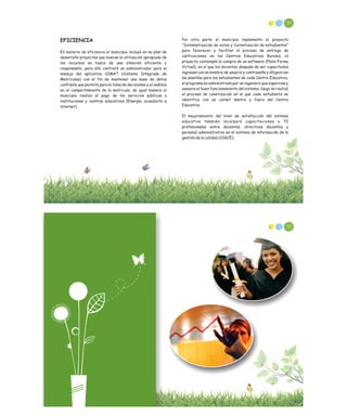 50
EFICIENCIA
En materia de eficiencia el municipio incluyó en su plan de
desarrollo proyectos que buscan la utilización apropiada de
los recursos en busca de una atención eficiente y
responsable, para ello contrató un administrador para el
manejo del aplicativo SIMAT (Sistema Integrado de
Matriculas) con el fin de mantener una base de datos
confiable que permita para la toma de decisiones y el análisis
en el comportamiento de la matricula, de igual manera el
municipio realiza el pago de los servicios públicos a
instituciones y centros educativos (Energía, acueducto e
internet).
Por otra parte el municipio implemento el proyecto
“Sistematización de notas y Carnetización de estudiantes”
para favorecer y facilitar el proceso de entrega de
calificaciones en los Centros Educativos Rurales, el
proyecto contempló la compra de un software (Plata Forma
Virtual), en el que los docentes después de ser capacitados
ingresan con un nombre de usuario y contraseña y diligencian
las planillas para los estudiantes de cada Centro Educativo,
el programa es administrado por un ingeniero que supervisa y
asesora el buen funcionamiento del sistema, luego se realizó
el proceso de canetización en el que cada estudiante se
identifica con un carnet dentro y fuera del Centro
Educativo.
El mejoramiento del nivel de satisfacción del sistema
educativo también incorporó capacitaciones a 70
profesionales entre docentes, directivos docentes y
personal administrativo en el sistema de información de la
gestión de la calidad (SIGCE).
52
 