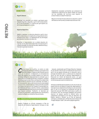 RETIRO 51
2.2. Objetivos
Objetivo General
Garantizar una educación con calidad y pertinencia para
todos los Bagreños y Bagreñas, a partir del fortalecimiento
de la institucionalidad y la construcción participativa de
estrategias pedagógicas y sociales.
Objetivos Específicos
Ampliar y mantener la cobertura educativa a partir de un
fuerte compromiso con la ampliación y el mejoramiento de la
infraestructura física y la implementación de estrategias
para disminuir los índices de deserción.
Garantizar el mejoramiento de la calidad educativa de
acuerdo con los compromisos adquiridos en los pactos por la
calidad realizando los esfuerzos sociales, administrativos y
financieros que sean necesarios.
Implementar programas pertinentes que promuevan las
competencias específicas del talento humano de acuerdo
con las realidades del territorio para mejorar la
productividad y la competitividad local.
Mejorar el nivel de eficiencia del servicio educativo, a partir
del esfuerzo institucional y la modernización de servicios.
educada, considerando que El Parque Educativo Yamesíes
es una decisión colectiva por la trasformación social local a
partir de una apuesta decidida por la educación como la
principal herramienta para la construcción de desarrollo
social. Es claro que para el Gobierno Departamental La
Educación es el motor del Desarrollo social, y en igual
perspectiva es nuestro reto demostrar en esta propuesta y
con hechos que para nosotros también lo es.
Antioquia la más Educada nos planteo el reto de articular de
manera efectiva los planes de desarrollo departamental y
municipal en sus componentes estratégicos y de inversiones,
para lo cual, en el proceso de formulación del plan de
desarrollo municipal 2012-2015 construimos el gráfico de
articulación como una estrategia pedagógica que permite
observar de manera sencilla la relación entre los
componentes estratégicos de El Plan de desarrollo “De
Palabra, Gestión y Hechos” con El Plan de Desarrollo
“Antioquia La más Educada” y El Plan Nacional de Desarrollo
“Prosperidad para Todos”. (Ver Gráfico página siguiente)
53
omo se indica en el gráfico, no existe un orden
vertical u horizontal que establezca jerarquías en los
CRetos Estratégicos, ninguno es más relevante que los
otros, por el contrario, la disposición y la articulación de
éstos (de acuerdo con un modelo basado en la teoría de
sistemas) reflejan la responsabilidad de entender que el
desarrollo es un proceso equilibrado e incluyente. Los Retos
Estratégicos que se describen a continuación, se desarrollan
describiendo los sectores que los conforman. Así mismo, y
de forma sencilla, cada uno de los sectores los relacionamos
con una virtud, considerando que el desarrollo sólo es posible
si el objetivo de este es el ser humano. En esa perspectiva,
En el Gobierno de Palabra, Gestión y Hechos, comprendemos
la responsabilidad del Estado de procurar que los ciudadanos
sean mejores personas. Finalmente, se describen por
sectores los programas y subprogramas que contribuirán a
construir un Bagre con calidad de vida y en armonía.
Nuestra Propuesta se articula claramente al Plan de
Desarrollo del Gobierno Departamental Antioquia la más
2.3 Relación con el Plan de Desarrollo Departamental
 