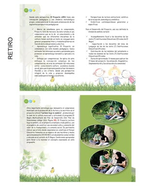 RETIRO 99
ü Perspectivas de lectura estructural, estética
de la recepción, semiológica y simbólica.
ü Didácticas contemporáneas generales y
específicas.
Para el Desarrollo del Proyecto, una vez definida la
Unidad de análisis, se hará:
ü Acompañamiento focal a los docentes de las
siete (7) instituciones Educativas Oficiales de El
Bagre.
ü Capacitación a los docentes del área de
Lenguaje de las de las siete (7) Instituciones
Educativas Oficiales.
ü Distribución de los módulos del estudiante a
todos los alumnos de las Siete (7) Instituciones
Educativas Oficiales.
ü Duración aproximada: 11 meses para aplicar las
4 fases del proyecto: Socialización, Diagnóstico,
Implementación y Socialización a la comunidad.
Desde esta perspectiva, El Proyecto LEES tiene una
concepción pedagógica y una dinámica metodológica
propia, consecuencia de la adecuada armonización de las
siguientes perspectivas pedagógicas:
ü Marco de enseñanza para la comprensión,
Proyecto Cero de Harvard. De éste retoma el uso
comprensivo que se le da al conocimiento y de
entender que las diferentes disciplinas de la
cultura tienen sentido en tanto se conjugan para
generar propuestas inter y transdisciplinarias en
función de la vida personal y colectiva.
ü Aprendizaje significativo. El Proyecto, en
consonancia con este modelo pedagógico, busca
estimular los intereses sociales y personales para
promover un aprendizaje duradero y aplicado a la
vida.
ü Enfoque por competencias. Se aplica de este
enfoque la concepción compleja de las
competencias, en aras de estimular las relaciones
entre conocimiento-esfera academia-mundo
social, para que la persona pueda actuar de manera
flexible y con criterio, desde una perspectiva
integral de la vida y propiciar desempeños
adecuados para sí mismo y su entorno.
101
Otra importante estrategia que demuestra el compromiso
municipal con la promoción de la lectura y la escritura es el
proyecto cultural “Lectura bajo la sombra”, promovido por
la casa de la cultura municipal y articulado al programa El
Bagre Multicultural del Plan de Desarrollo (Ver Plan de
Inversiones código 1.8.6. Página ). El Proyecto Lectura
bajo la sombra, es un proyecto orientado a todo público, con
el propósito de construir una sociedad culta y consiente del
valor de la tranquilidad y la armonía social. Es pertinente
indicar que el lote donde esperamos se construya el Parque
Educativo Yamesíes es un espacio de una hectárea y media
aproximadamente (15.910 M2) con abundantes zonas verdes
y ubicado en el corazón de El Bagre. Condiciones apropiadas
para llevar a la realidad el concepto expresado en esta
propuesta.
00
 