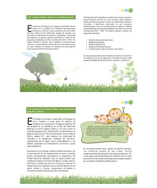 102
El Parque Educativo Yamesíes se convertirá en un nuevo escenario
de participación colectiva en el que los niños, niñas, jóvenes y
adultos del municipio darán a conocer sus habilidades artísticas,
culturales y deportivas, generando así una verdadera
transformación; con el fin de potencializar y explotar al máximo
estas habilidades, el municipio de El Bagre tiene dentro de su Plan
de Desarrollo 2012 – 2015, “De Palabra, Gestión y Hechos” los
siguientes programas:
· Deporte y Recreación para todos
· Bagreños Campeones
· El Bagre Multicultural
· Memoria y Patrimonio Cultural
· Fortalecimiento, apoyo y difusión de la cultura
Estos programas tienen como finalidad incrementar los niveles en
la calidad de vida de los habitantes, utilizando el parque como
elemento fundamental de satisfacción y compartir comunitario.
2.19 Agenda artística, deportiva, recreativa y cultural
l municipio de El Bagre en su riqueza y diversidad cultural
cuenta con la presencia de múltiples manifestaciones
Eculturales y artísticas, como consecuencia de ello existen
diversos talentos en los habitantes quienes de acuerdo a su
procedencia manifiestan sus talentos, habilidades y destrezas
abiertamente en espacios públicos generados a través de los
programas diseñados en el Plan de Desarrollo 2012 – 2015, “De
Palabra, Gestión y Hechos” que le apuntan al fortalecimiento
cultural, al reconocimiento y valoración de la diversidad, muchos
de estos eventos se realizan en escenarios de participación
colectiva para el disfrute de los habitantes.
104
El crecimiento poblacional y urbano de nuestro municipio,
con dinámicas propias de una ciudad, facilita
comportamientos sociales para crear espacios públicos. Así,
el uso masivo del Parque Educativo Yamesíes será la razón
que definirá la naturaleza del Parque como un espacio público
por excelencia en El Bagre y El Bajo Cauca.
2.20 Apropiación del Espacio Público como Equipamiento
Educativo y Cultural.
n El Bagre es necesario desarrollar estrategias de
corto, mediano y largo plazo en materia de
Erecuperación y apropiación de espacios públicos. En
esa perspectiva, se estableció en el Plan de Desarrollo
Municipal el sector Espacio Público y en este sector el
programa Recuperación, Construcción y mantenimiento de
espacios públicos (ver Plan de Inversiones Sector Espacio
Público, página ) para mejorar las condiciones de
movilidad y de apropiación ciudadana del territorio,
considerando que El Bagre creció aceleradamente y con
débiles condiciones de ordenamiento territorial y pocos
espacios públicos.
De acuerdo con lo indicado, desde la alcaldía municipal y con
la participación de las organizaciones sociales y privadas
locales, promoveremos masivamente La importancia del
Parque Educativo Yamesíes como un espacio público que
resaltará la belleza territorial del Bagre y el Bajo Cauca y
facilitará la calidad de vida local. Es preciso concebir el
Parque Educativo Yamesíes como un entorno público de uso
social intenso y diverso, promoviendo actividades e
incitando la presencia de nuevos colectivos humanos.
00
Desde ya, estamos promoviendo vehementemente al
Parque Educativo Yamesíes como un espacio público de
dimensión socio-cultural, será un lugar de relación y de
identificación, de contacto entre las gentes, de animación
urbana y de expresiones comunitarias (ver la siguiente
fotografía).
 