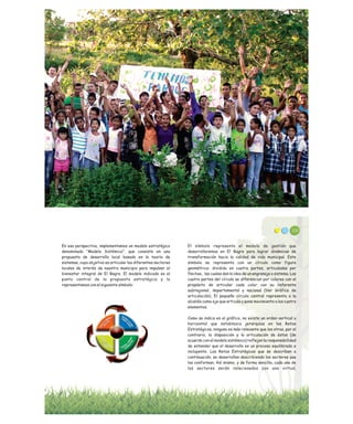 En esa perspectiva, implementamos un modelo estratégico
denominado “Modelo Sistémico”, que consiste en una
propuesta de desarrollo local basado en la teoría de
sistemas, cuyo objetivo es articular los diferentes sectores
locales de interés de nuestro municipio para impulsar el
bienestar integral de El Bagre. El modelo indicado es el
punto central de la propuesta estratégica y lo
representamos con el siguiente símbolo:
108
El símbolo representa el modelo de gestión que
desarrollaremos en El Bagre para lograr dinámicas de
transformación hacia la calidad de vida municipal. Este
símbolo se representa con un círculo como figura
geométrica: dividido en cuatro partes, articuladas por
flechas, las cuales dan la idea de un engranaje o sistema. Las
cuatro partes del círculo se diferencian por colores con el
propósito de articular cada color con su referente
subregional, departamental y nacional (Ver Gráfico de
articulación). El pequeño círculo central representa a la
alcaldía como eje que articula y pone movimiento a los cuatro
elementos.
Como se indica en el gráfico, no existe un orden vertical u
horizontal que establezca jerarquías en los Retos
Estratégicos, ninguno es más relevante que los otros, por el
contrario, la disposición y la articulación de éstos (de
acuerdo con el modelo sistémico) reflejan la responsabilidad
de entender que el desarrollo es un proceso equilibrado e
incluyente. Los Retos Estratégicos que se describen a
continuación, se desarrollan describiendo los sectores que
los conforman. Así mismo, y de forma sencilla, cada uno de
los sectores serán relacionados con una virtud,
 