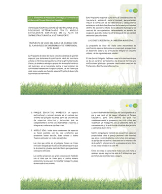 3.1.1. Elementos de Planeación Estratégica Territorial en
el Marco del Parque Educativo Yamesíes
CONSOLIDACION DE ZONAS DE USO MULTIPLE EN EL
POLIGONO DETERMINADO POR EL ANILLO
ENVOLVENTE DEFINIDO EN EL PLAN DE
INFRAESTRUCTURA VIAL Y DE TRANSPORTE.
PROPUESTA DE USOS DEL SUELO DE ACUERDO CON
EL PLAN BÁSICO DE ORDENAMIENTO TERRITORIAL
DE EL BAGRE.
La Propuesta de Usos del Suelo como mecanismos de gestión
espacial, que determina la zonificación ideal del territorio
urbano en términos del equilibrio entre la aptitud del medio
físico y la dinámica antrópica propia del desarrollo histórico
del municipio, es un mecanismo sobre el cual ordenar las
actividades humanas en el espacio urbano, de tal forma que
cada zona cumpla una función especial frente al desarrollo
equilibrado del territorio.
110
Esta Propuesta responde a una serie de consideraciones de
tipo natural, ambiental, social y funcional, que pretenden
inducir la corrección de las deficiencias y desequilibrios
existentes en la distribución actual de los usos y actividades
dentro del escenario urbano de la cabecera municipal y los
centros de corregimientos, determinando un modelo de
ocupación que debe inducirse en la búsqueda de una calidad
ambiental y social urbana.
LA ZONIFICACIÓN EN LA CABECERA MUNICIPAL.
La propuesta de Usos del Suelo como mecanismos de
zonificación espacial de la cabecera municipal, se soporta en
el desarrollo zonal y su articulación integral al conjunto
urbano, de los siguientes usos, a saber:
El Uso Social Obligado. Defínase como tal la destinación que
se da con carácter permanente a las áreas de terreno y/o
edificaciones públicas o privadas clasificadas como uso de
Protección e Institucional o Recreativo.
D. PARQUE EDUCATIVO YAMESIES: un espacio
multicultural y natural ubicado en el costado sur
oriental del polígono haciendo parte de una retícula
de espacios abiertos y naturales que se
complementan e invitan a los habitantes a reunirse, a
integrarse, a educarse y a divertirse.
E. ANILLO VIAL: todas estas conexiones de espacios
se hacen posibles con las vías existentes que
presentan buena sección, buen estado y buena
fluencia vehicular, en todos los sentidos.
Las vías que están en el polígono tienen un trazo
reticular obligado por la ubicación del aeropuerto que
le da simetría y buena movilidad tanto para peatones
como para vehículos.
Los anillos propician una gran comunicación también
con el área que se tiene para el centro minero
ambiental y la zona para terminal de transporte, plaza
de mercado al sur oriente.
112
La movilidad también tiene que ver con el peatón de a
pie y que será el de mayor afluencia al Parque
Educativo, para esto dentro del plan vial
complementamos la propuesta con ciclo rutas que
incentiven un transporte con un ambiente libre de
contaminación, y la práctica de circuitos de ejercicio
y caminatas al aire libre.
Dentro del polígono también se encuentran espacios
proyectados como el pasaje peatonal caño laureles
que en su recorrido plantea ciclo rutas, mini parques,
un parque de encuentro y descanso en la intersección
de la calle 51 y la carrera 46 y gimnasios al aire libre
en las zonas verdes en la calle 49.
Estos sectores se conectaran todos con ciclo rutas y
andenes en una longitud de más de 5 kilómetros, que
permitan una movilidad sana y segura.
 