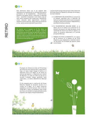 RETIRO 111
Esta destinación implica que el uso asignado debe
mantenerse en el largo plazo por su vital importancia para la
permanencia de los equipamientos, infraestructuras,
elementos del paisaje natural y áreas para la seguridad
física, existentes o propuestas a nivel urbano y que por
tanto serán necesarias para proporcionar ambientación,
ornato, educación, salud, esparcimiento, recreación,
asistencia y protección social, apoyo comercial y productivo
y otros, que se consideran de beneficio prioritario.
De acuerdo con lo expuesto en El Plan Básico de
Ordenamiento Territorial, en el polígono estudiado
encontramos una serie de espacios especiales que obligan a
la administración al desarrollo de una infraestructura
educativa –lúdica y recreativa con grandes posibilidades de
desarrollo social cultural y recreativo por ser equidistante
en el entorno urbano del Municipio.
Las Características espaciales que hacen viable el desarrollo
del Parque Educativo Yamesíes en términos territoriales y
de conectividad son:
A. EL AEROPUERTO DEL MUNICIPIO: se convierte en
un elemento importante para el desarrollo del
municipio haciéndolo más atractivo para la propuesta
de negocios, desarrollo de eventos, desplazamiento y
movilidad de turistas y visitantes.
B. EL POLIDEPORTIVO WILLIAM KNIGH: es un
espacio que en el tiempo se ha convertido en un
escenario de encuentro de todas las edades, es una
continuidad del entorno que motiva al deporte y la
cultura, se encuentra enmarcando en la entrada
principal del Municipio.
C. PARQUE ACUATICO LA MARANATA: otro espacio
que se encuentra en el polígono de uso social
obligatorio y que complementa y consolida el sector
con una oferta de actividades que generan calidad
social y humana.
113
El polígono de referencia se tomo de 49 hectáreas
que involucran varios usos del suelo y zonas entre la
vieja y la nueva ciudad. Conjuga la historia y el
desarrollo actual de El Bagre en una mezcla de
estratos que muestran el desarrollo socio cultural
del Municipio y la unión con todos los usos por su
cercanía a escuelas, colegios, guarderías, zonas
comerciales, y al Centro Administrativo Municipal
CAM.
El lote propuesto para la construcción del Parque
Educativo Yamesíes se encuentra ubicado en el
corazón de El Bagre, con la mayor proyección
urbanística y social del municipio, tiene un área de
15.900 Mt2 y cuenta con abundantes zonas verdes
para llevar a la realidad el concepto planteado en esta
propuesta. (Ver mapas y fotografía panorámica).
 